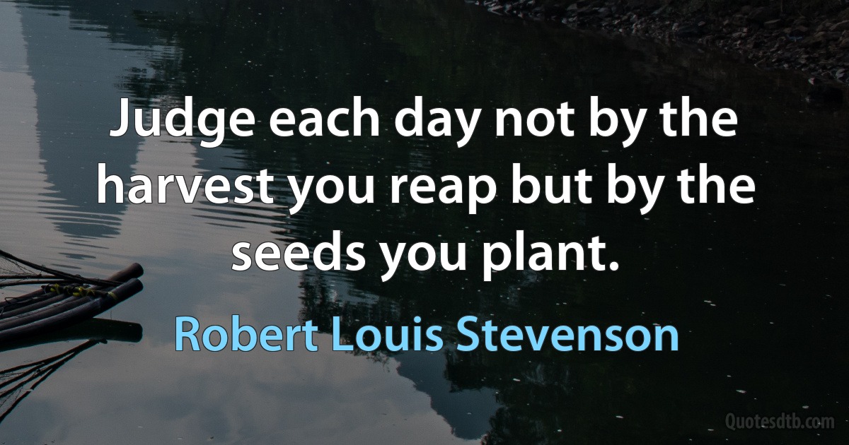 Judge each day not by the harvest you reap but by the seeds you plant. (Robert Louis Stevenson)