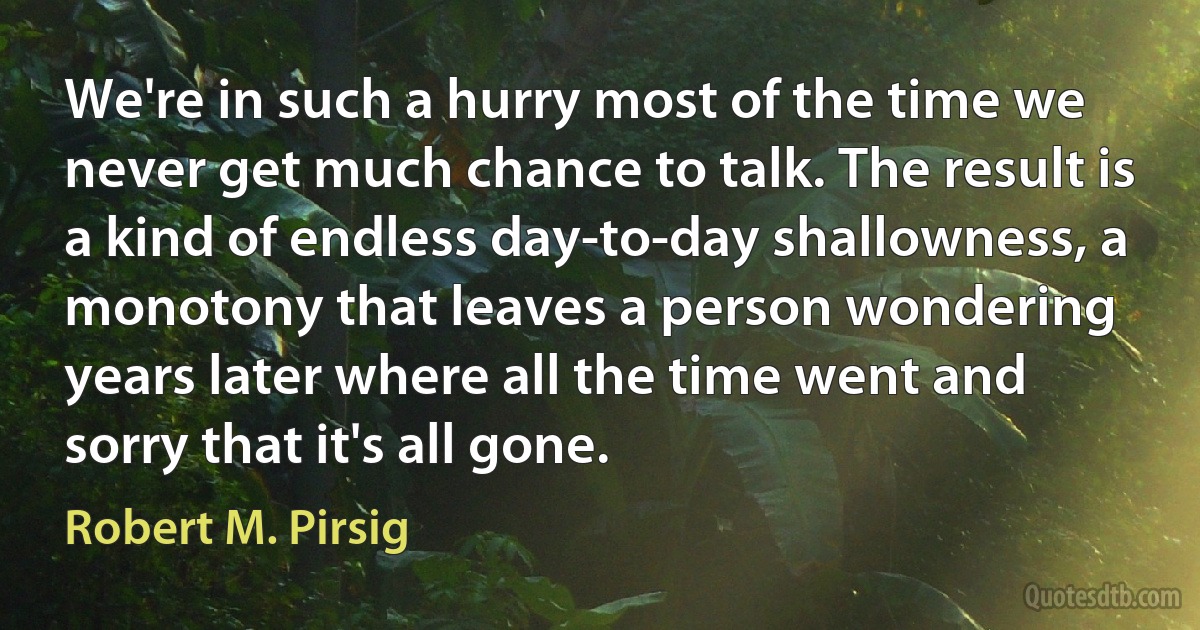 We're in such a hurry most of the time we never get much chance to talk. The result is a kind of endless day-to-day shallowness, a monotony that leaves a person wondering years later where all the time went and sorry that it's all gone. (Robert M. Pirsig)