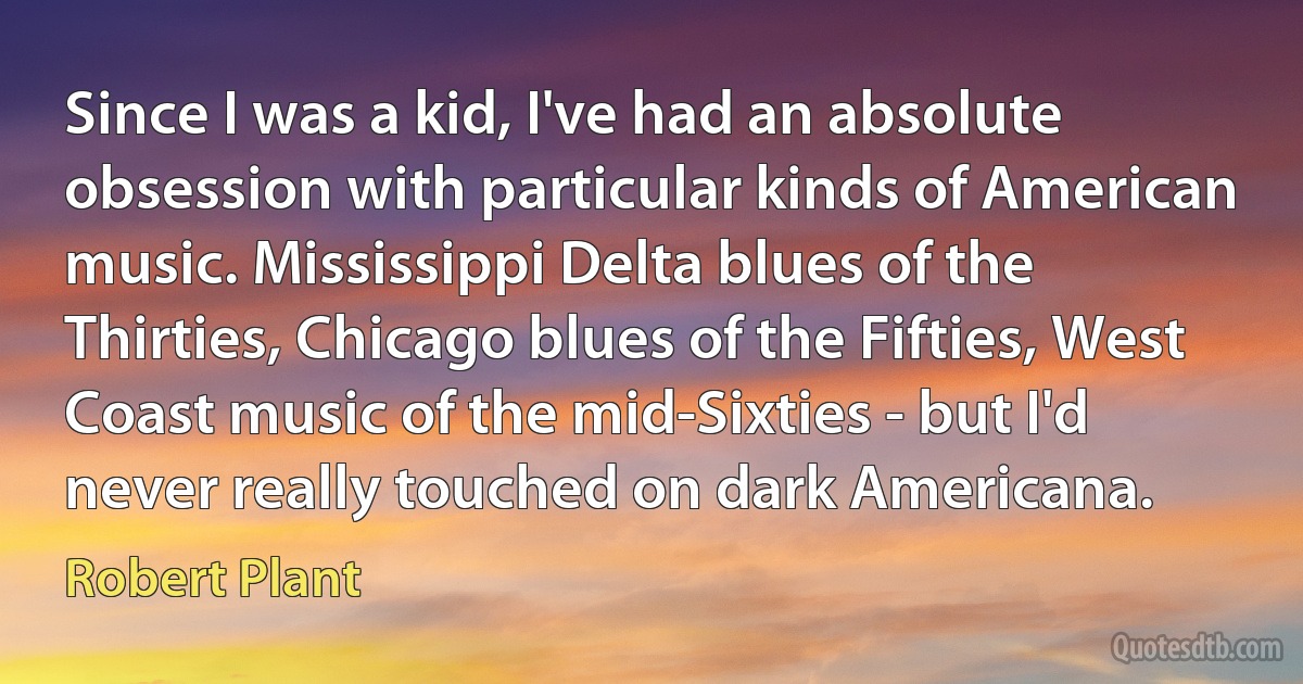 Since I was a kid, I've had an absolute obsession with particular kinds of American music. Mississippi Delta blues of the Thirties, Chicago blues of the Fifties, West Coast music of the mid-Sixties - but I'd never really touched on dark Americana. (Robert Plant)