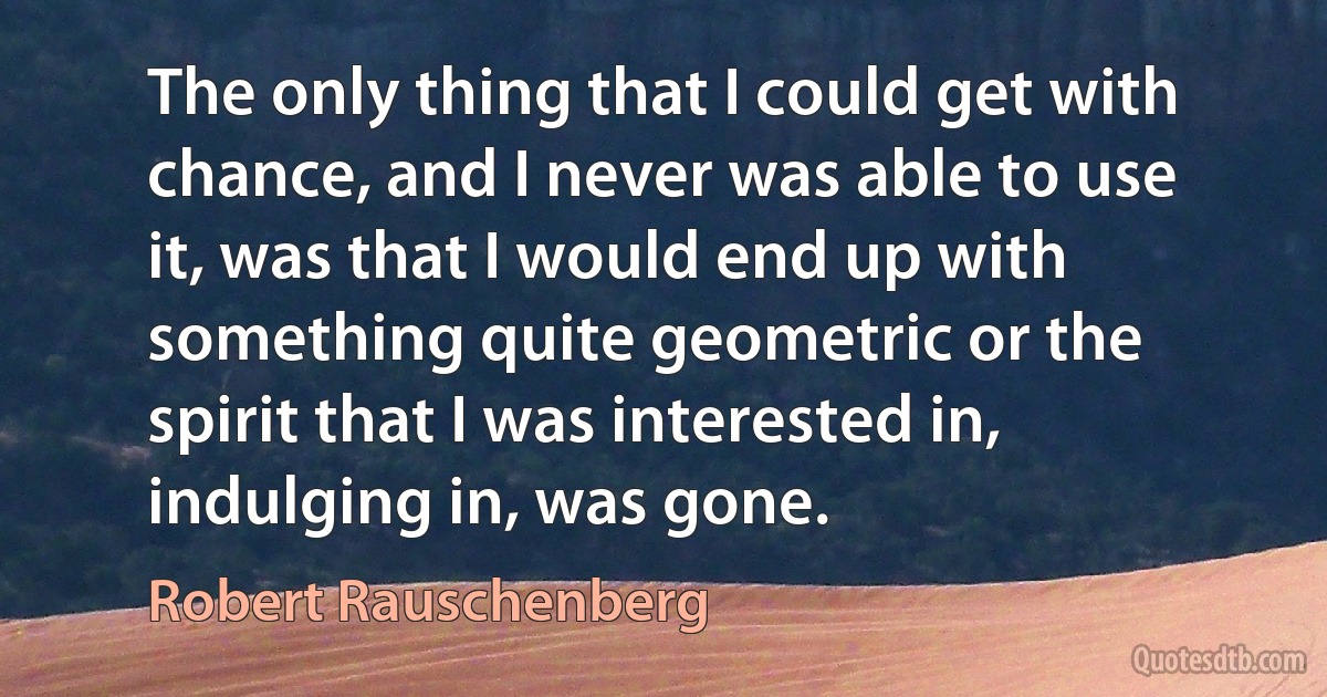 The only thing that I could get with chance, and I never was able to use it, was that I would end up with something quite geometric or the spirit that I was interested in, indulging in, was gone. (Robert Rauschenberg)