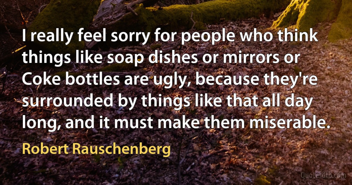 I really feel sorry for people who think things like soap dishes or mirrors or Coke bottles are ugly, because they're surrounded by things like that all day long, and it must make them miserable. (Robert Rauschenberg)