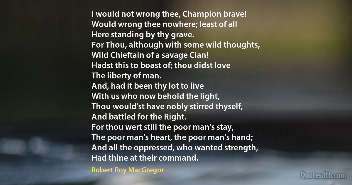 I would not wrong thee, Champion brave!
Would wrong thee nowhere; least of all
Here standing by thy grave.
For Thou, although with some wild thoughts,
Wild Chieftain of a savage Clan!
Hadst this to boast of; thou didst love
The liberty of man.
And, had it been thy lot to live
With us who now behold the light,
Thou would'st have nobly stirred thyself,
And battled for the Right.
For thou wert still the poor man's stay,
The poor man's heart, the poor man's hand;
And all the oppressed, who wanted strength,
Had thine at their command. (Robert Roy MacGregor)