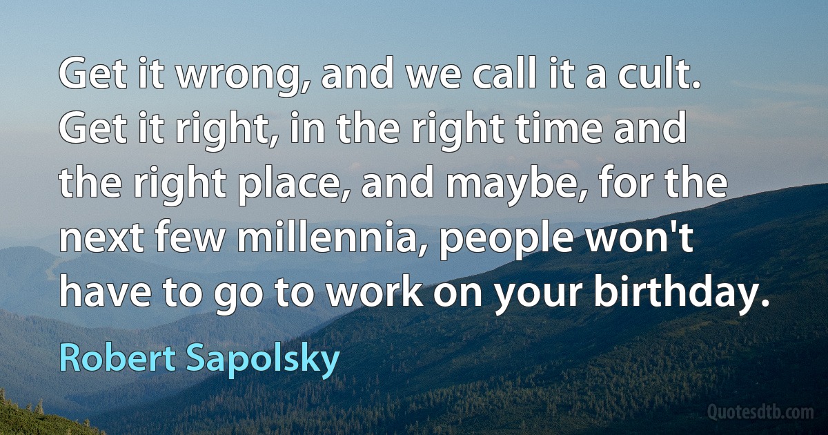 Get it wrong, and we call it a cult. Get it right, in the right time and the right place, and maybe, for the next few millennia, people won't have to go to work on your birthday. (Robert Sapolsky)