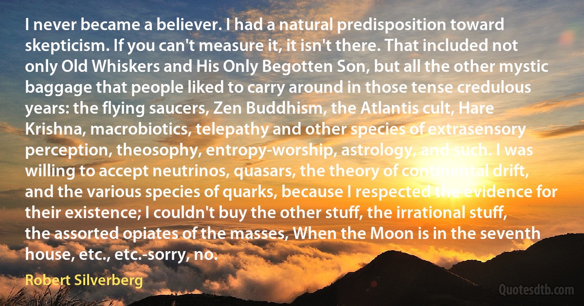 I never became a believer. I had a natural predisposition toward skepticism. If you can't measure it, it isn't there. That included not only Old Whiskers and His Only Begotten Son, but all the other mystic baggage that people liked to carry around in those tense credulous years: the flying saucers, Zen Buddhism, the Atlantis cult, Hare Krishna, macrobiotics, telepathy and other species of extrasensory perception, theosophy, entropy-worship, astrology, and such. I was willing to accept neutrinos, quasars, the theory of continental drift, and the various species of quarks, because I respected the evidence for their existence; I couldn't buy the other stuff, the irrational stuff, the assorted opiates of the masses, When the Moon is in the seventh house, etc., etc.-sorry, no. (Robert Silverberg)