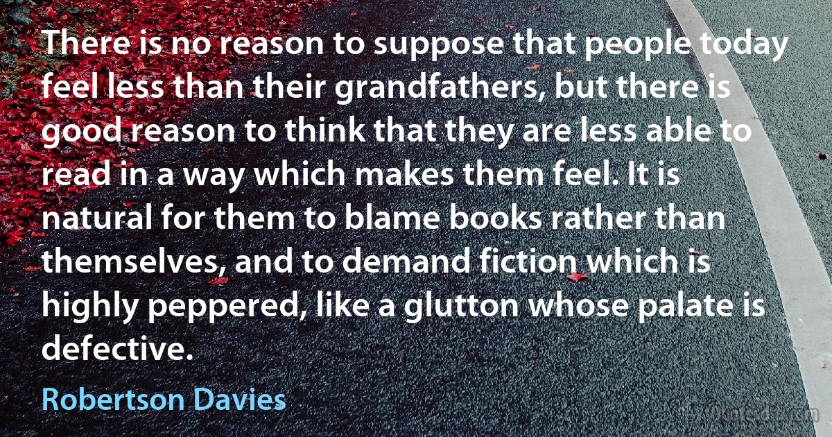 There is no reason to suppose that people today feel less than their grandfathers, but there is good reason to think that they are less able to read in a way which makes them feel. It is natural for them to blame books rather than themselves, and to demand fiction which is highly peppered, like a glutton whose palate is defective. (Robertson Davies)