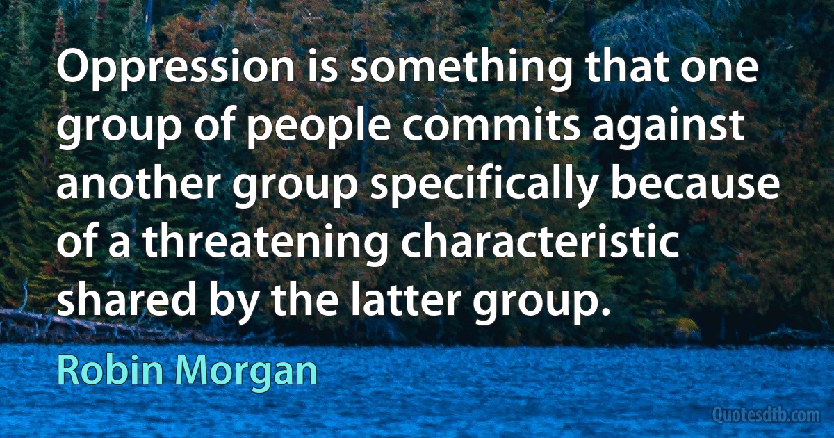 Oppression is something that one group of people commits against another group specifically because of a threatening characteristic shared by the latter group. (Robin Morgan)