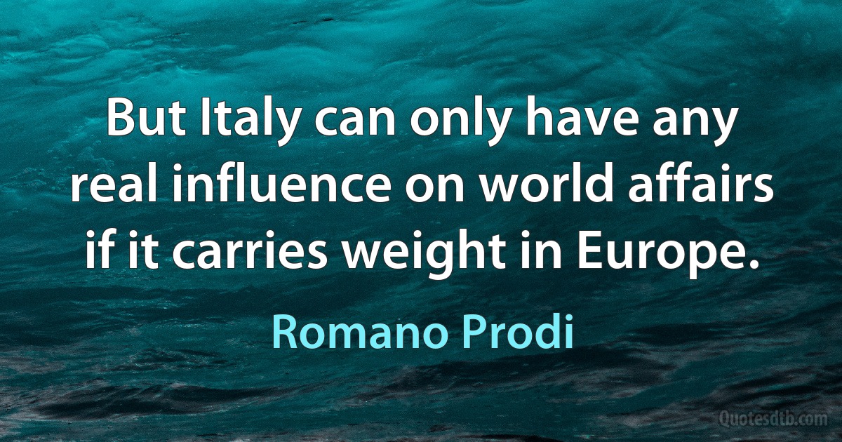 But Italy can only have any real influence on world affairs if it carries weight in Europe. (Romano Prodi)