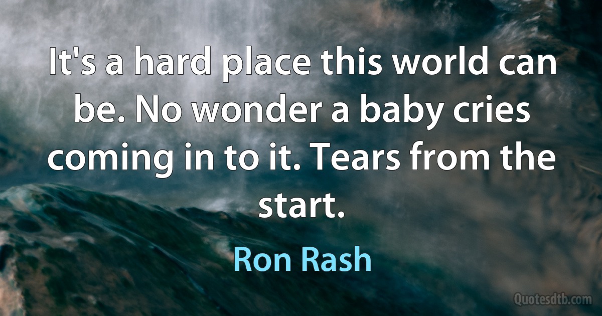 It's a hard place this world can be. No wonder a baby cries coming in to it. Tears from the start. (Ron Rash)