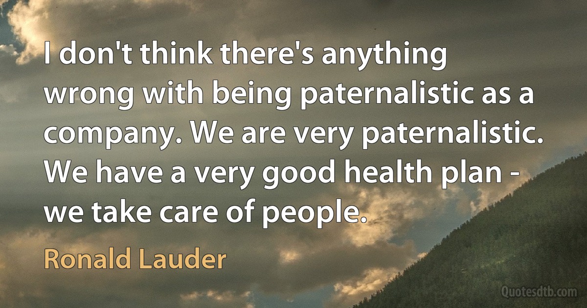 I don't think there's anything wrong with being paternalistic as a company. We are very paternalistic. We have a very good health plan - we take care of people. (Ronald Lauder)