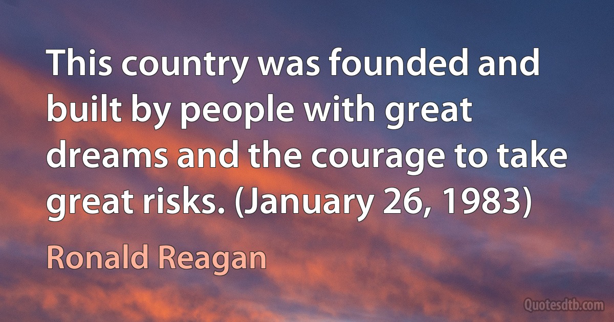 This country was founded and built by people with great dreams and the courage to take great risks. (January 26, 1983) (Ronald Reagan)