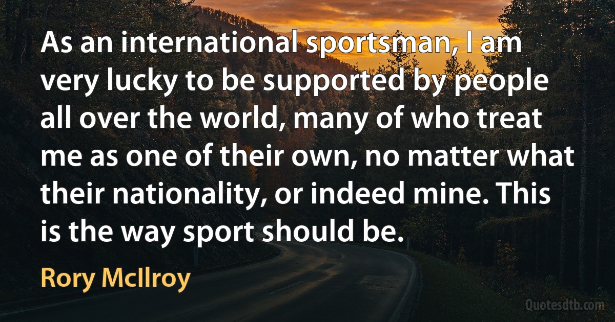 As an international sportsman, I am very lucky to be supported by people all over the world, many of who treat me as one of their own, no matter what their nationality, or indeed mine. This is the way sport should be. (Rory McIlroy)