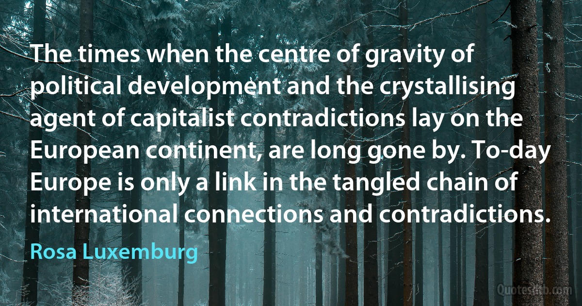 The times when the centre of gravity of political development and the crystallising agent of capitalist contradictions lay on the European continent, are long gone by. To-day Europe is only a link in the tangled chain of international connections and contradictions. (Rosa Luxemburg)