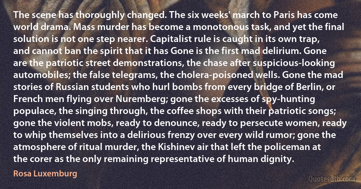 The scene has thoroughly changed. The six weeks' march to Paris has come world drama. Mass murder has become a monotonous task, and yet the final solution is not one step nearer. Capitalist rule is caught in its own trap, and cannot ban the spirit that it has Gone is the first mad delirium. Gone are the patriotic street demonstrations, the chase after suspicious-looking automobiles; the false telegrams, the cholera-poisoned wells. Gone the mad stories of Russian students who hurl bombs from every bridge of Berlin, or French men flying over Nuremberg; gone the excesses of spy-hunting populace, the singing through, the coffee shops with their patriotic songs; gone the violent mobs, ready to denounce, ready to persecute women, ready to whip themselves into a delirious frenzy over every wild rumor; gone the atmosphere of ritual murder, the Kishinev air that left the policeman at the corer as the only remaining representative of human dignity. (Rosa Luxemburg)