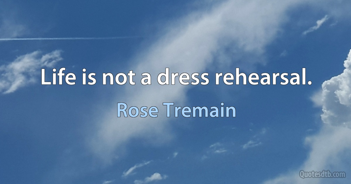 Life is not a dress rehearsal. (Rose Tremain)