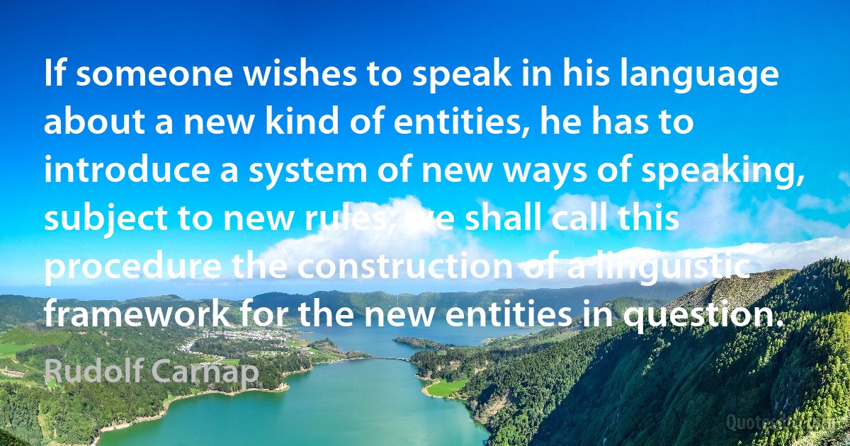 If someone wishes to speak in his language about a new kind of entities, he has to introduce a system of new ways of speaking, subject to new rules; we shall call this procedure the construction of a linguistic framework for the new entities in question. (Rudolf Carnap)