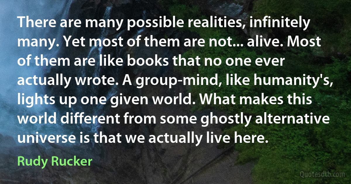 There are many possible realities, infinitely many. Yet most of them are not... alive. Most of them are like books that no one ever actually wrote. A group-mind, like humanity's, lights up one given world. What makes this world different from some ghostly alternative universe is that we actually live here. (Rudy Rucker)