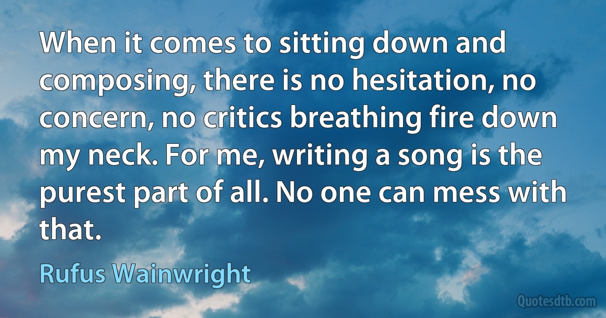 When it comes to sitting down and composing, there is no hesitation, no concern, no critics breathing fire down my neck. For me, writing a song is the purest part of all. No one can mess with that. (Rufus Wainwright)