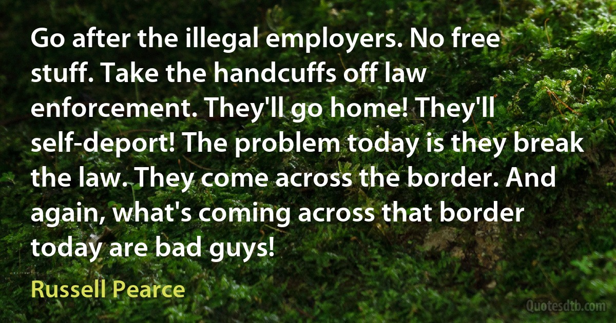 Go after the illegal employers. No free stuff. Take the handcuffs off law enforcement. They'll go home! They'll self-deport! The problem today is they break the law. They come across the border. And again, what's coming across that border today are bad guys! (Russell Pearce)