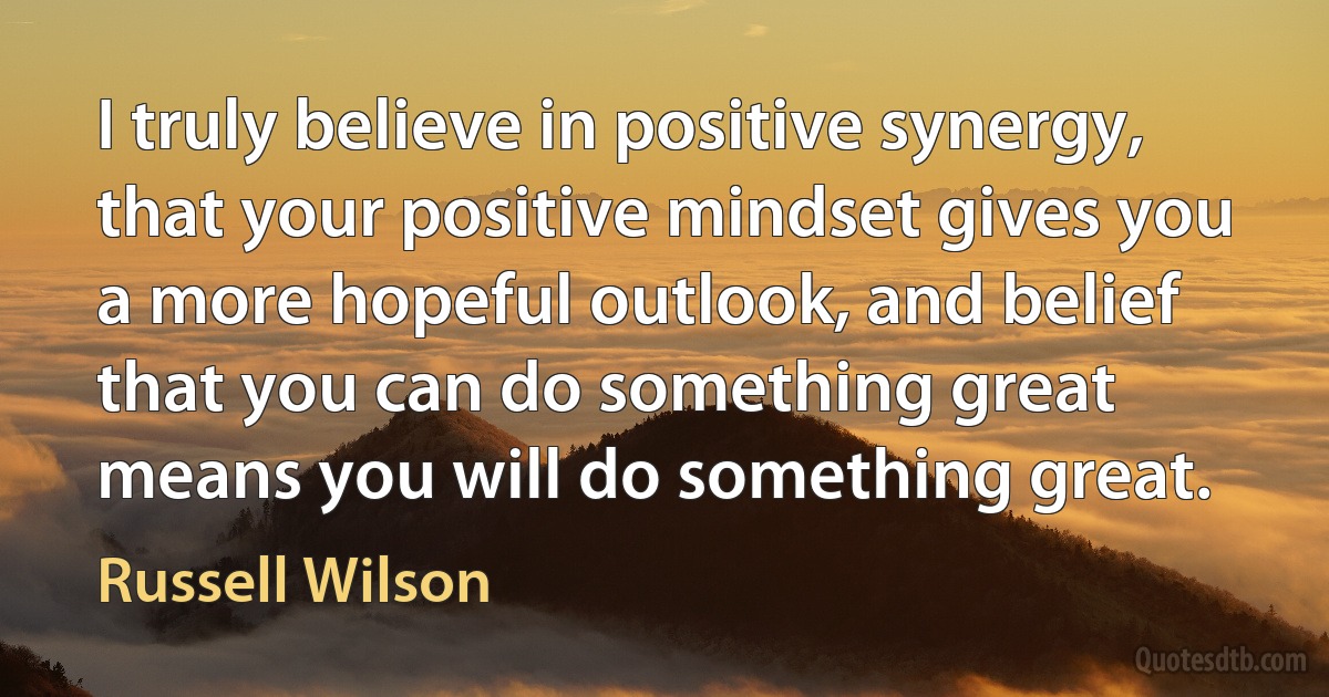 I truly believe in positive synergy, that your positive mindset gives you a more hopeful outlook, and belief that you can do something great means you will do something great. (Russell Wilson)