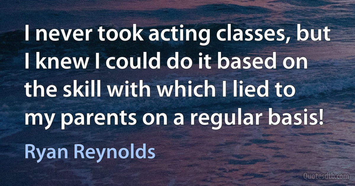 I never took acting classes, but I knew I could do it based on the skill with which I lied to my parents on a regular basis! (Ryan Reynolds)