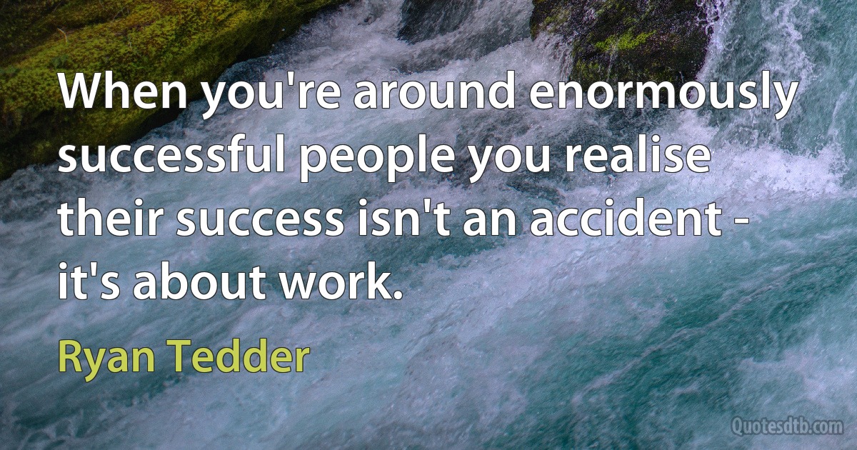 When you're around enormously successful people you realise their success isn't an accident - it's about work. (Ryan Tedder)