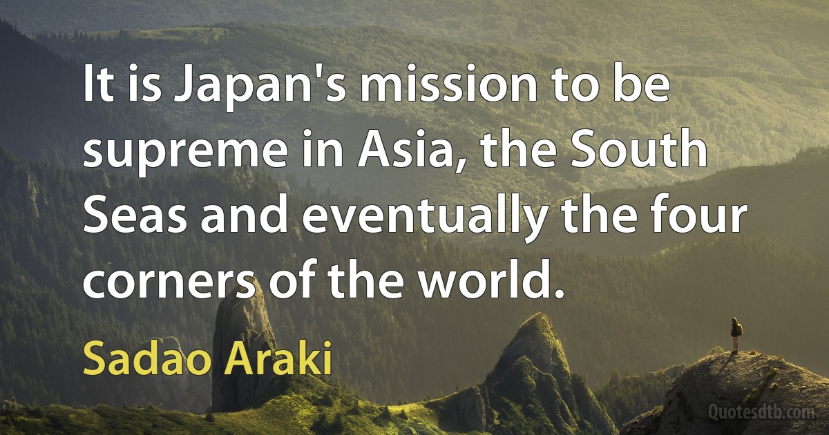 It is Japan's mission to be supreme in Asia, the South Seas and eventually the four corners of the world. (Sadao Araki)