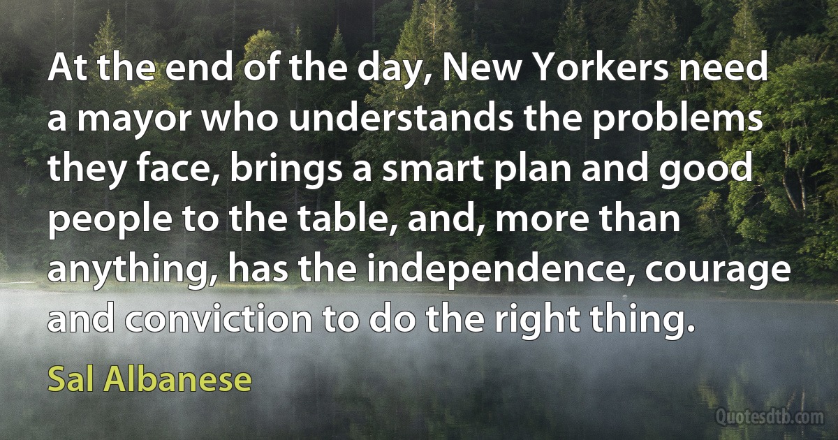 At the end of the day, New Yorkers need a mayor who understands the problems they face, brings a smart plan and good people to the table, and, more than anything, has the independence, courage and conviction to do the right thing. (Sal Albanese)