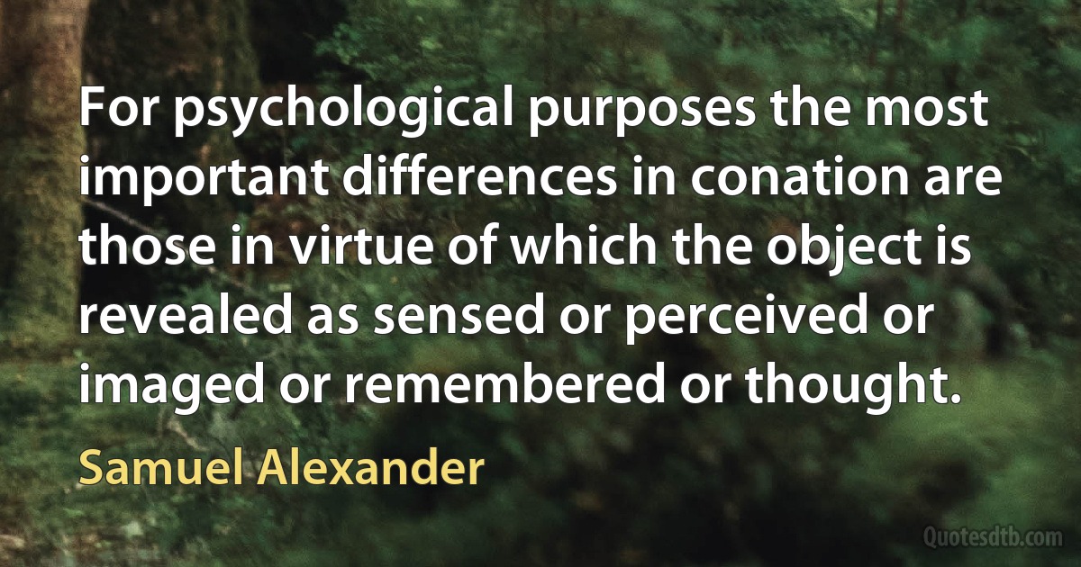 For psychological purposes the most important differences in conation are those in virtue of which the object is revealed as sensed or perceived or imaged or remembered or thought. (Samuel Alexander)