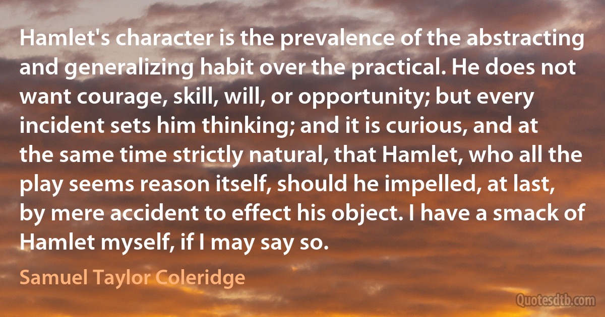 Hamlet's character is the prevalence of the abstracting and generalizing habit over the practical. He does not want courage, skill, will, or opportunity; but every incident sets him thinking; and it is curious, and at the same time strictly natural, that Hamlet, who all the play seems reason itself, should he impelled, at last, by mere accident to effect his object. I have a smack of Hamlet myself, if I may say so. (Samuel Taylor Coleridge)