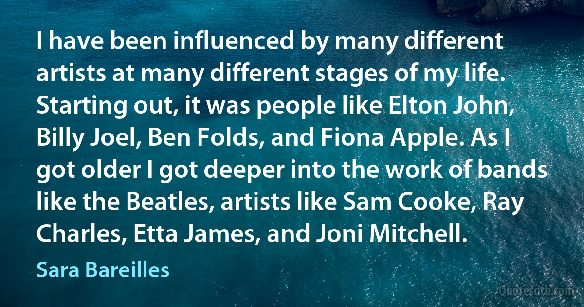 I have been influenced by many different artists at many different stages of my life. Starting out, it was people like Elton John, Billy Joel, Ben Folds, and Fiona Apple. As I got older I got deeper into the work of bands like the Beatles, artists like Sam Cooke, Ray Charles, Etta James, and Joni Mitchell. (Sara Bareilles)