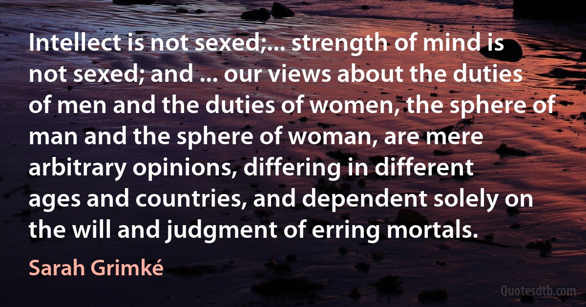 Intellect is not sexed;... strength of mind is not sexed; and ... our views about the duties of men and the duties of women, the sphere of man and the sphere of woman, are mere arbitrary opinions, differing in different ages and countries, and dependent solely on the will and judgment of erring mortals. (Sarah Grimké)