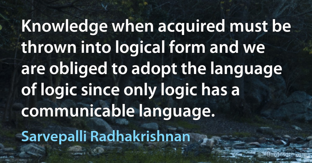 Knowledge when acquired must be thrown into logical form and we are obliged to adopt the language of logic since only logic has a communicable language. (Sarvepalli Radhakrishnan)