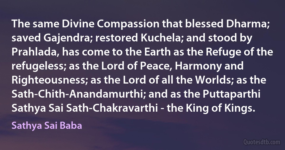 The same Divine Compassion that blessed Dharma; saved Gajendra; restored Kuchela; and stood by Prahlada, has come to the Earth as the Refuge of the refugeless; as the Lord of Peace, Harmony and Righteousness; as the Lord of all the Worlds; as the Sath-Chith-Anandamurthi; and as the Puttaparthi Sathya Sai Sath-Chakravarthi - the King of Kings. (Sathya Sai Baba)