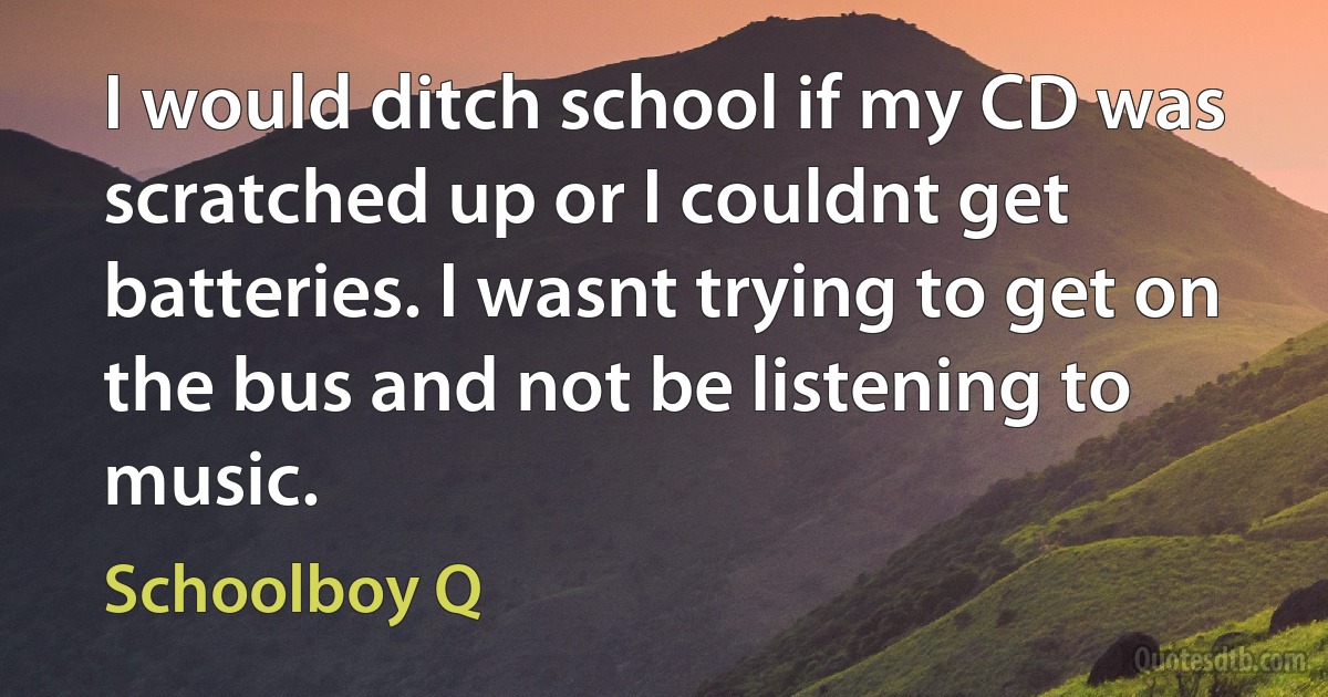 I would ditch school if my CD was scratched up or I couldnt get batteries. I wasnt trying to get on the bus and not be listening to music. (Schoolboy Q)