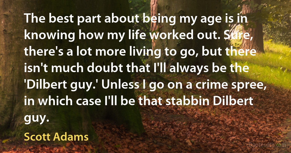 The best part about being my age is in knowing how my life worked out. Sure, there's a lot more living to go, but there isn't much doubt that I'll always be the 'Dilbert guy.' Unless I go on a crime spree, in which case I'll be that stabbin Dilbert guy. (Scott Adams)