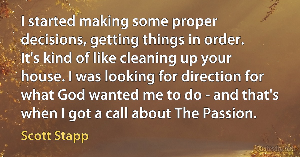 I started making some proper decisions, getting things in order. It's kind of like cleaning up your house. I was looking for direction for what God wanted me to do - and that's when I got a call about The Passion. (Scott Stapp)