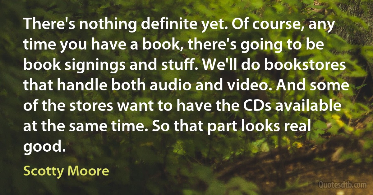 There's nothing definite yet. Of course, any time you have a book, there's going to be book signings and stuff. We'll do bookstores that handle both audio and video. And some of the stores want to have the CDs available at the same time. So that part looks real good. (Scotty Moore)