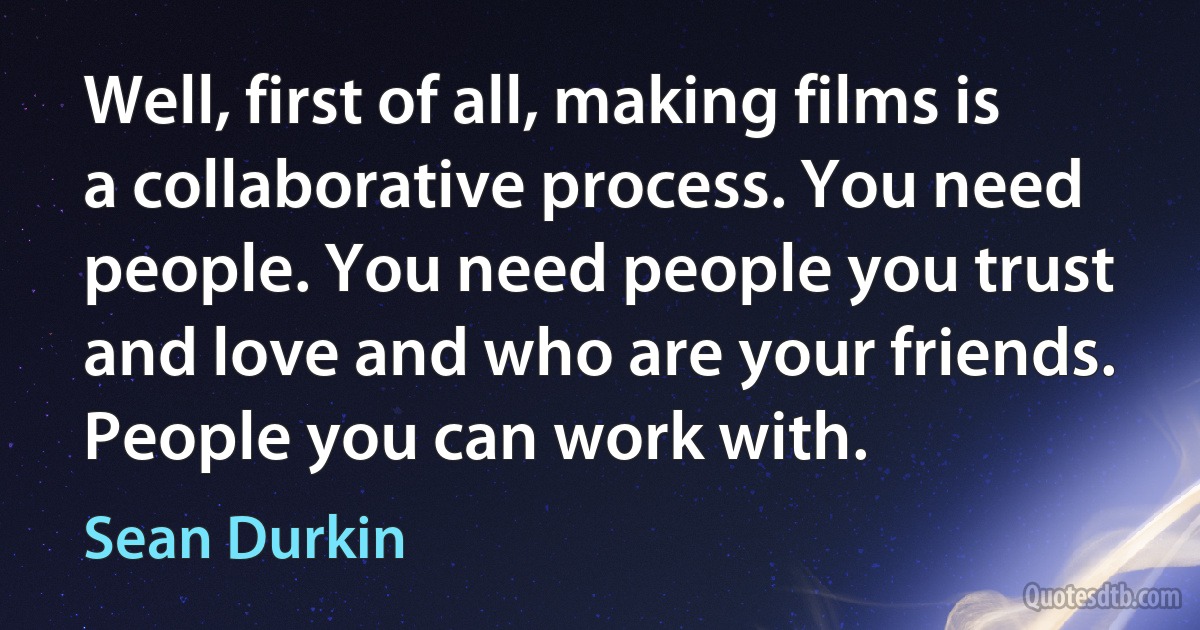 Well, first of all, making films is a collaborative process. You need people. You need people you trust and love and who are your friends. People you can work with. (Sean Durkin)