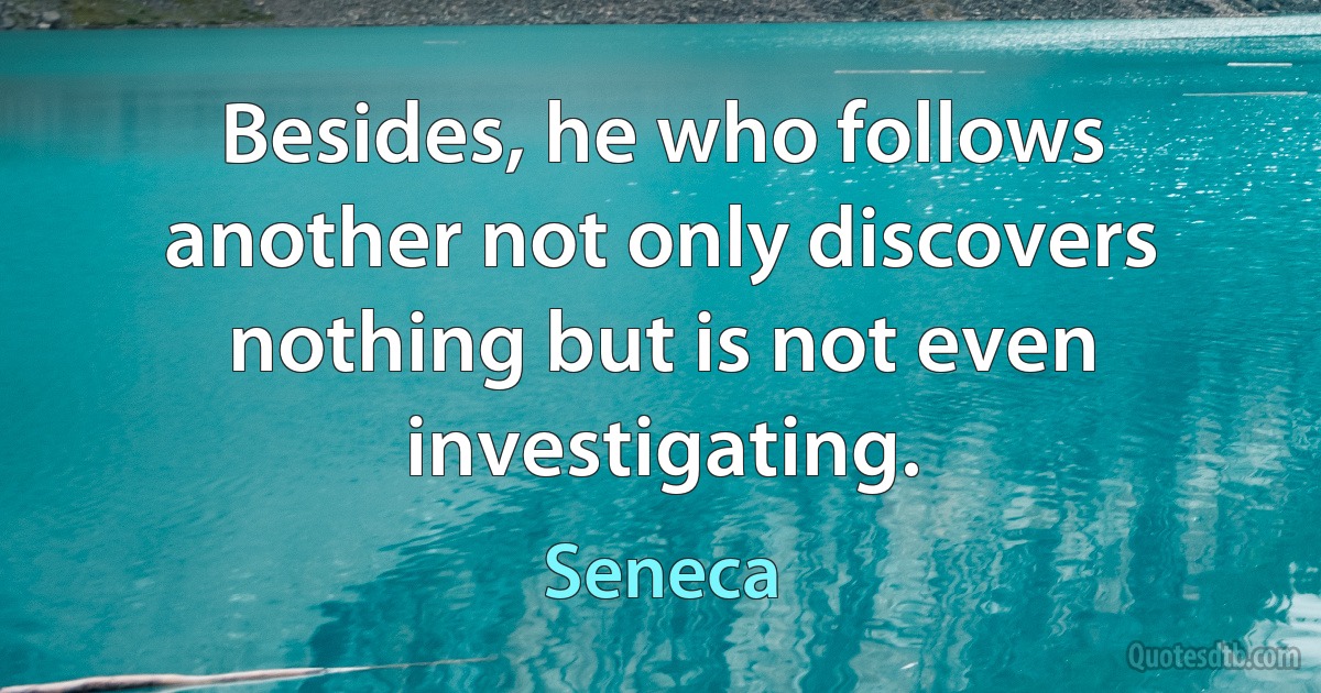 Besides, he who follows another not only discovers nothing but is not even investigating. (Seneca)