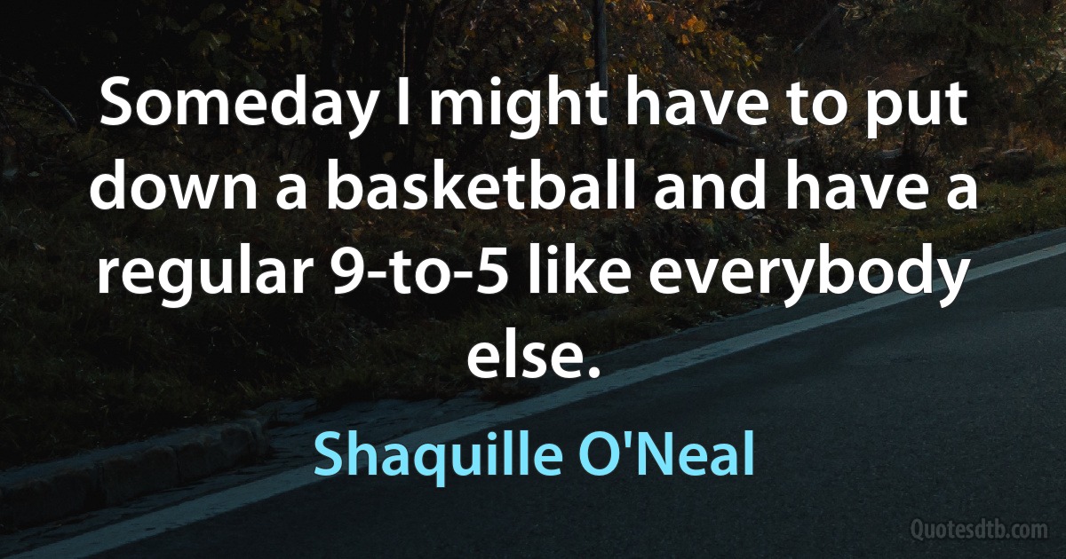 Someday I might have to put down a basketball and have a regular 9-to-5 like everybody else. (Shaquille O'Neal)