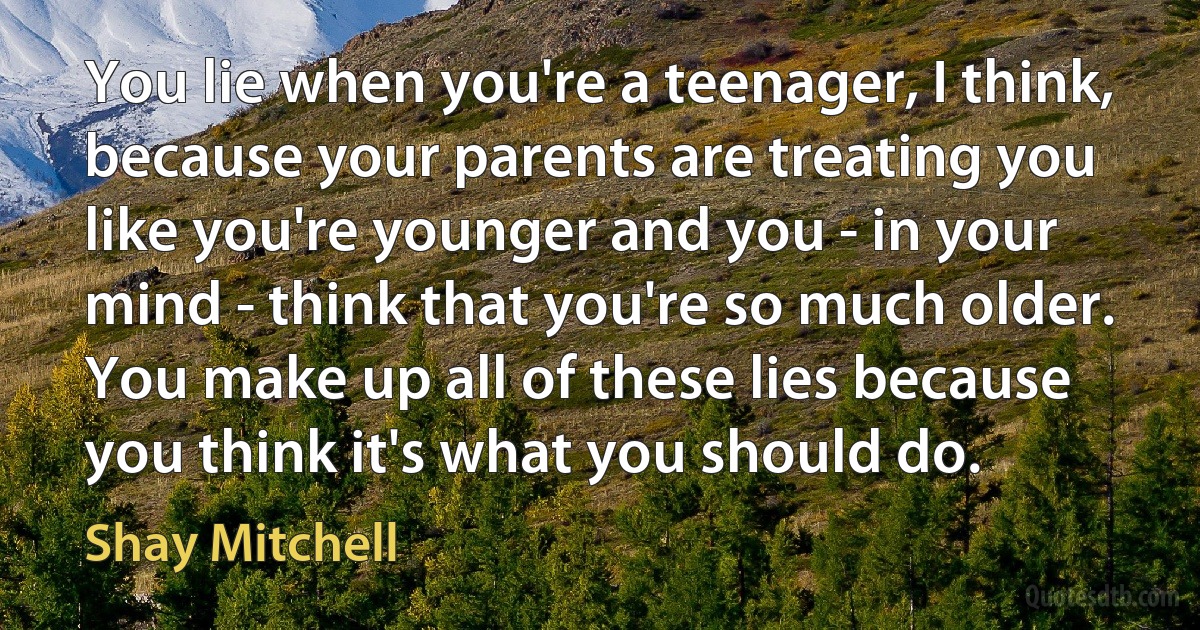 You lie when you're a teenager, I think, because your parents are treating you like you're younger and you - in your mind - think that you're so much older. You make up all of these lies because you think it's what you should do. (Shay Mitchell)