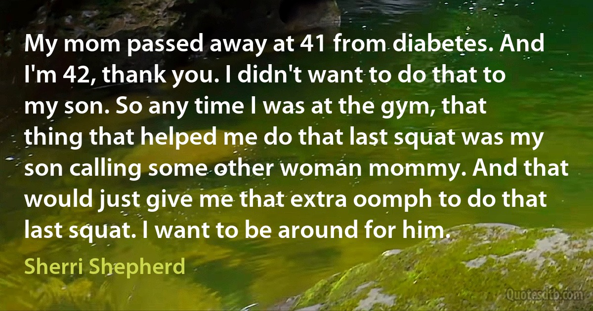 My mom passed away at 41 from diabetes. And I'm 42, thank you. I didn't want to do that to my son. So any time I was at the gym, that thing that helped me do that last squat was my son calling some other woman mommy. And that would just give me that extra oomph to do that last squat. I want to be around for him. (Sherri Shepherd)