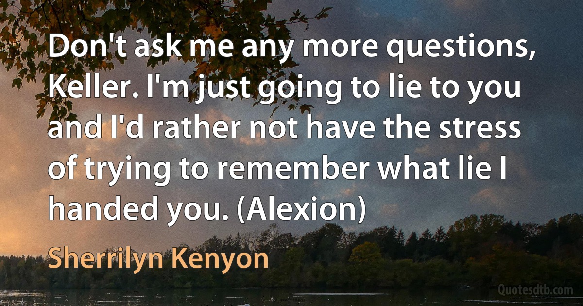 Don't ask me any more questions, Keller. I'm just going to lie to you and I'd rather not have the stress of trying to remember what lie I handed you. (Alexion) (Sherrilyn Kenyon)