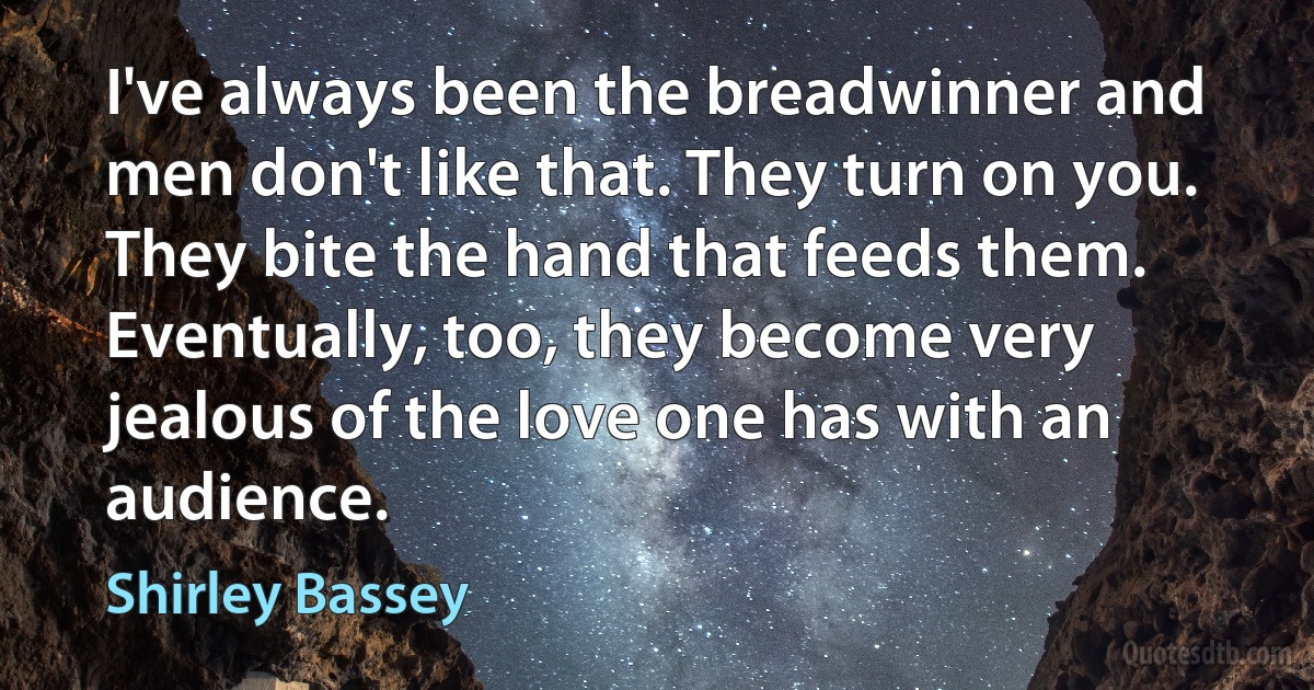 I've always been the breadwinner and men don't like that. They turn on you. They bite the hand that feeds them. Eventually, too, they become very jealous of the love one has with an audience. (Shirley Bassey)