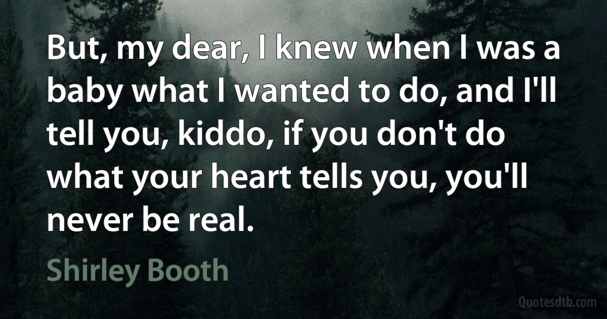 But, my dear, I knew when I was a baby what I wanted to do, and I'll tell you, kiddo, if you don't do what your heart tells you, you'll never be real. (Shirley Booth)