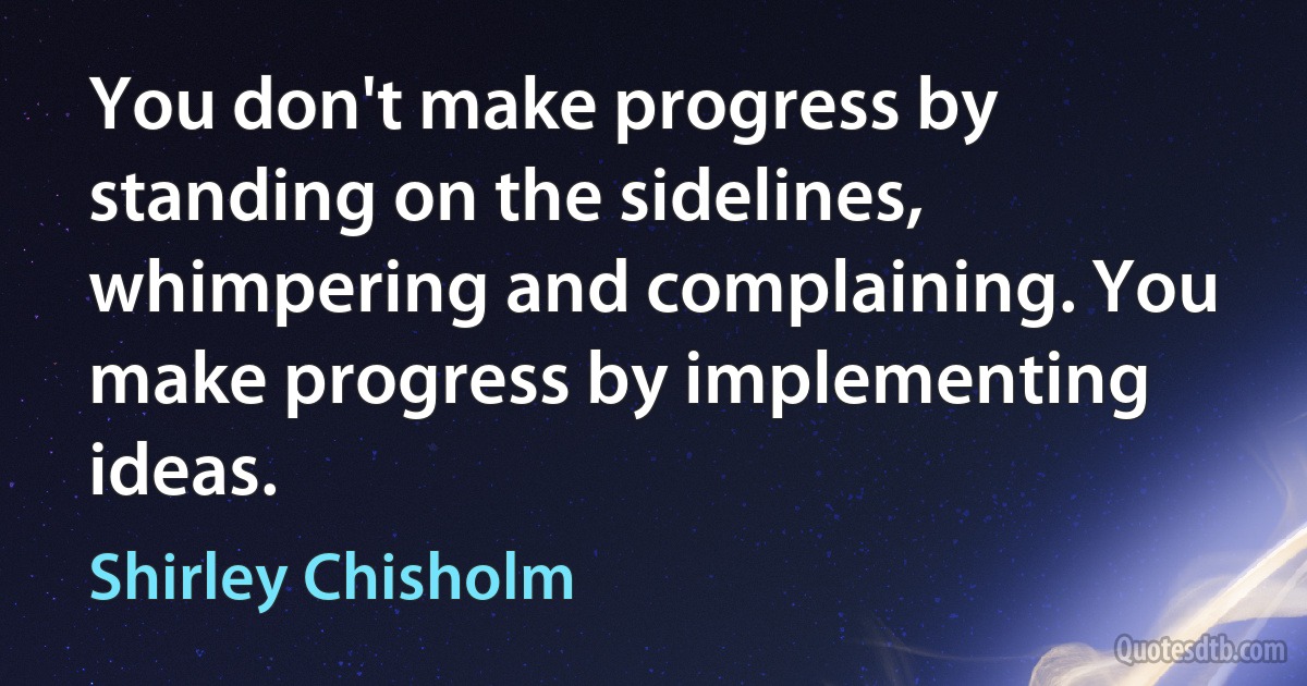 You don't make progress by standing on the sidelines, whimpering and complaining. You make progress by implementing ideas. (Shirley Chisholm)