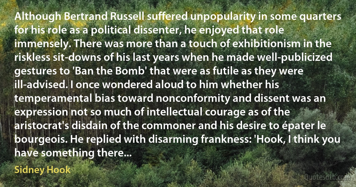 Although Bertrand Russell suffered unpopularity in some quarters for his role as a political dissenter, he enjoyed that role immensely. There was more than a touch of exhibitionism in the riskless sit-downs of his last years when he made well-publicized gestures to 'Ban the Bomb' that were as futile as they were ill-advised. I once wondered aloud to him whether his temperamental bias toward nonconformity and dissent was an expression not so much of intellectual courage as of the aristocrat's disdain of the commoner and his desire to épater le bourgeois. He replied with disarming frankness: 'Hook, I think you have something there... (Sidney Hook)