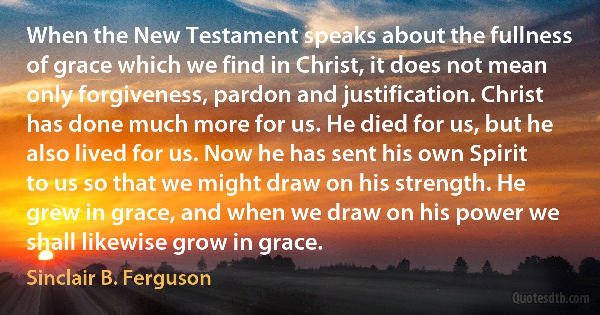 When the New Testament speaks about the fullness of grace which we find in Christ, it does not mean only forgiveness, pardon and justification. Christ has done much more for us. He died for us, but he also lived for us. Now he has sent his own Spirit to us so that we might draw on his strength. He grew in grace, and when we draw on his power we shall likewise grow in grace. (Sinclair B. Ferguson)