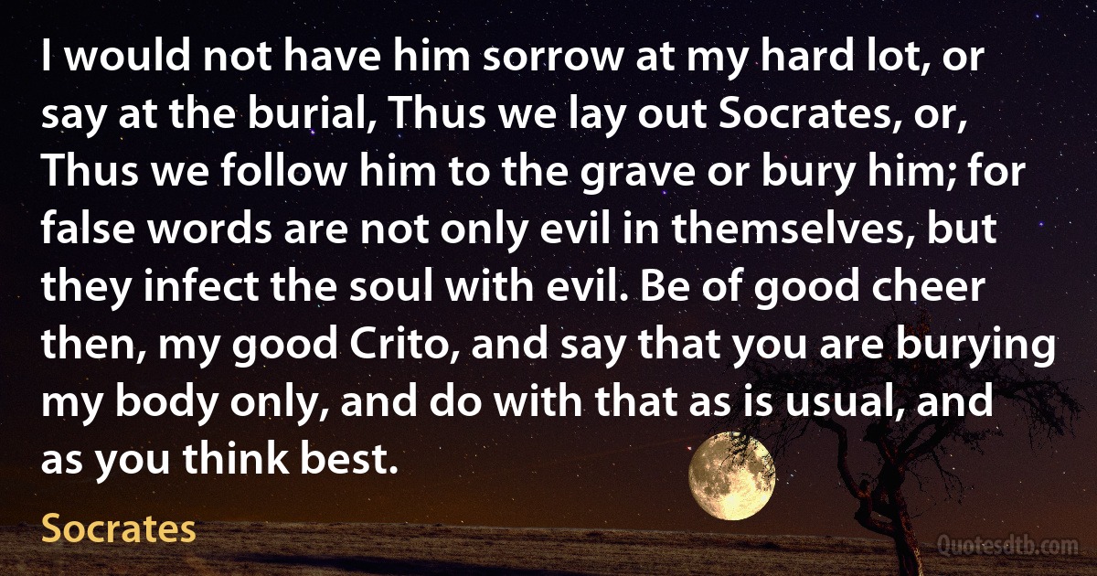 I would not have him sorrow at my hard lot, or say at the burial, Thus we lay out Socrates, or, Thus we follow him to the grave or bury him; for false words are not only evil in themselves, but they infect the soul with evil. Be of good cheer then, my good Crito, and say that you are burying my body only, and do with that as is usual, and as you think best. (Socrates)