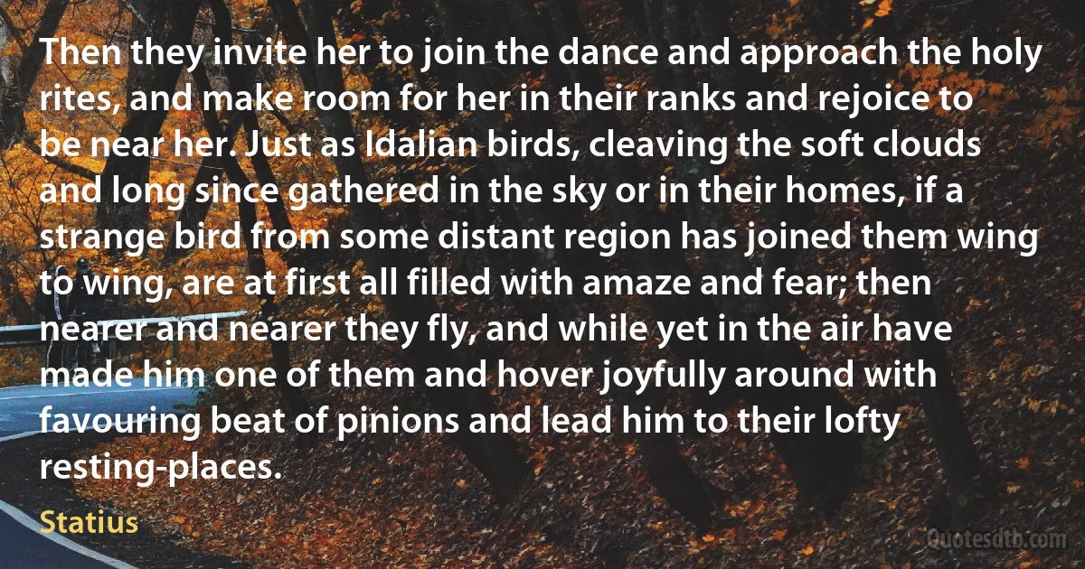 Then they invite her to join the dance and approach the holy rites, and make room for her in their ranks and rejoice to be near her. Just as Idalian birds, cleaving the soft clouds and long since gathered in the sky or in their homes, if a strange bird from some distant region has joined them wing to wing, are at first all filled with amaze and fear; then nearer and nearer they fly, and while yet in the air have made him one of them and hover joyfully around with favouring beat of pinions and lead him to their lofty resting-places. (Statius)